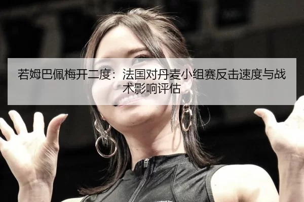 若姆巴佩梅开二度：法国对丹麦小组赛反击速度与战术影响评估